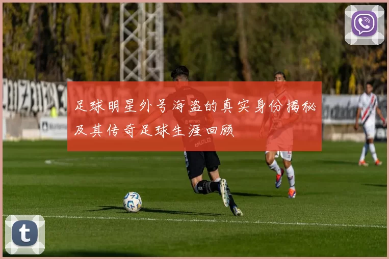 足球明星外号海盗的真实身份揭秘及其传奇足球生涯回顾