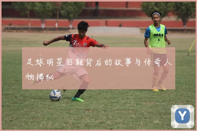 足球明星旧鞋背后的故事与传奇人物揭秘