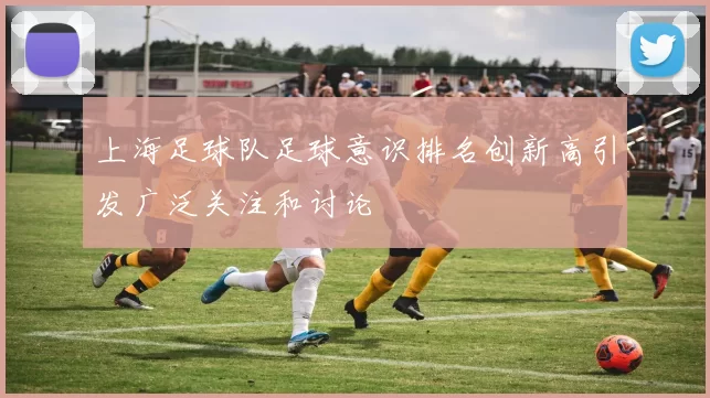 上海足球队足球意识排名创新高引发广泛关注和讨论