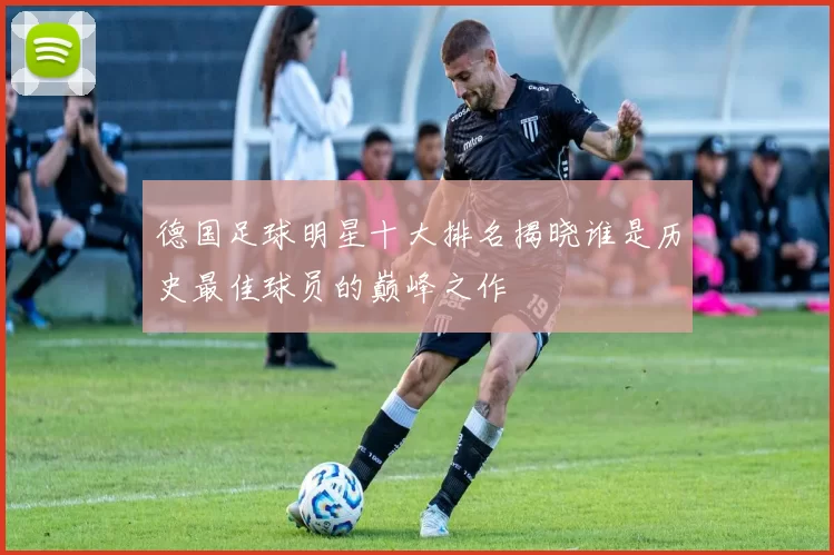德国足球明星十大排名揭晓谁是历史最佳球员的巅峰之作
