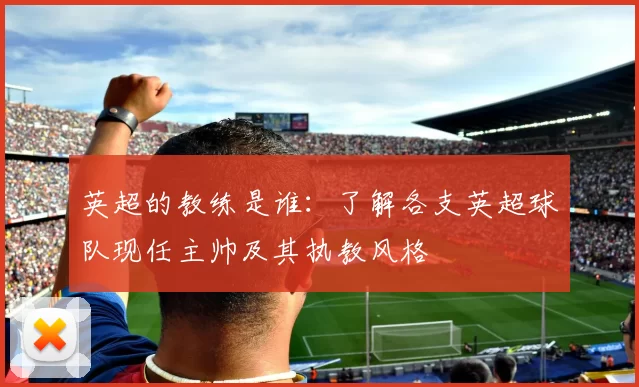 英超的教练是谁：了解各支英超球队现任主帅及其执教风格