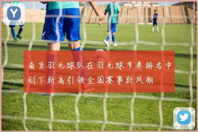 南京羽毛球队在羽毛球节奏排名中创下新高引领全国赛事新风潮