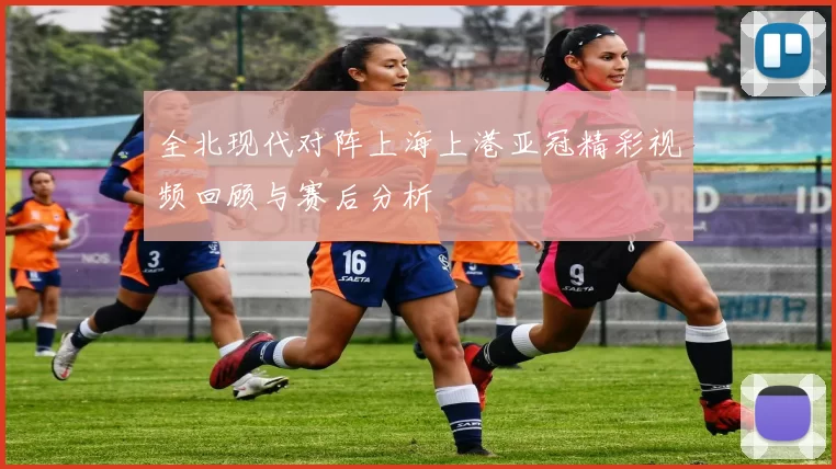 全北现代对阵上海上港亚冠精彩视频回顾与赛后分析