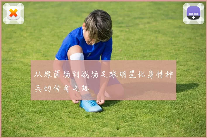 从绿茵场到战场足球明星化身特种兵的传奇之路