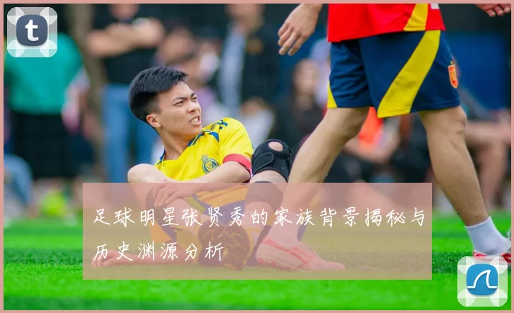 足球明星张贤秀的家族背景揭秘与历史渊源分析