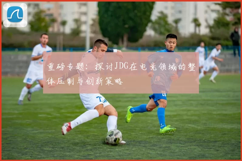 重磅专题：探讨JDG在电竞领域的整体压制与创新策略