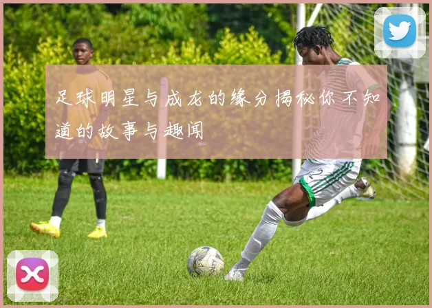足球明星与成龙的缘分揭秘你不知道的故事与趣闻