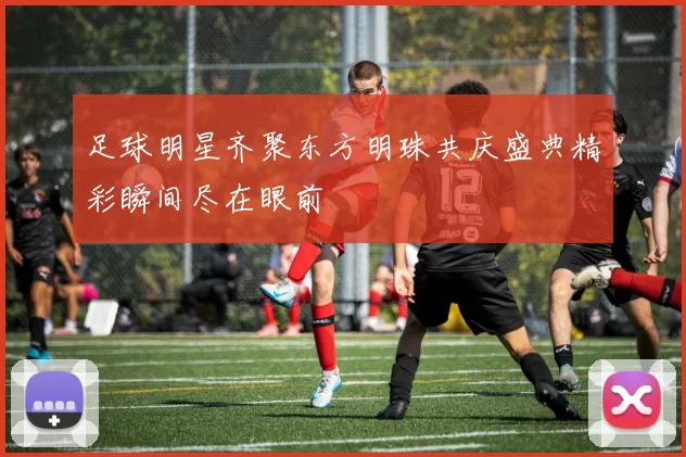 足球明星齐聚东方明珠共庆盛典精彩瞬间尽在眼前