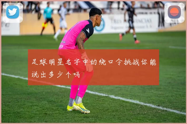 足球明星名字中的绕口令挑战你能说出多少个吗
