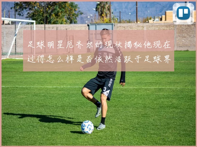 足球明星厄齐尔的现状揭秘他现在过得怎么样是否依然活跃于足球界
