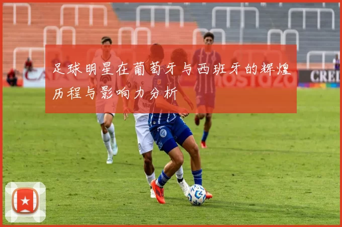 足球明星在葡萄牙与西班牙的辉煌历程与影响力分析