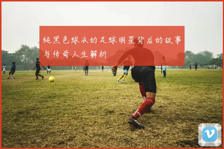 纯黑色球衣的足球明星背后的故事与传奇人生解析