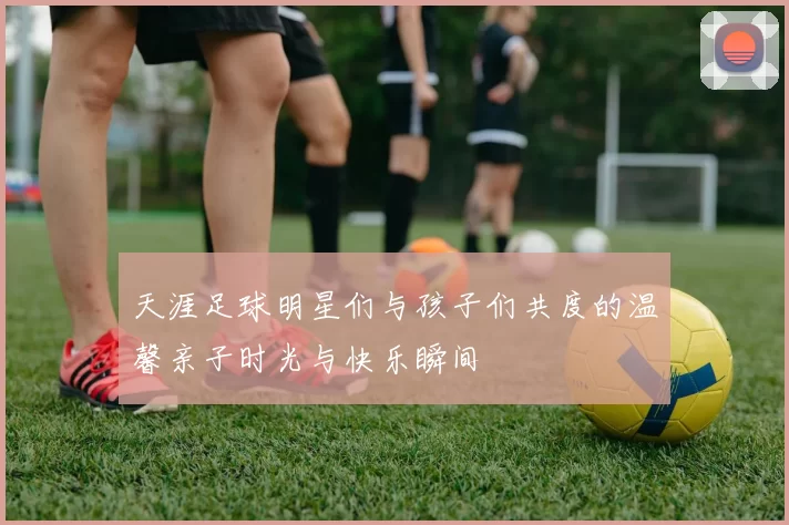天涯足球明星们与孩子们共度的温馨亲子时光与快乐瞬间