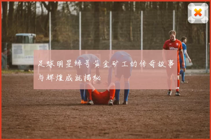 足球明星绰号黄金矿工的传奇故事与辉煌成就揭秘