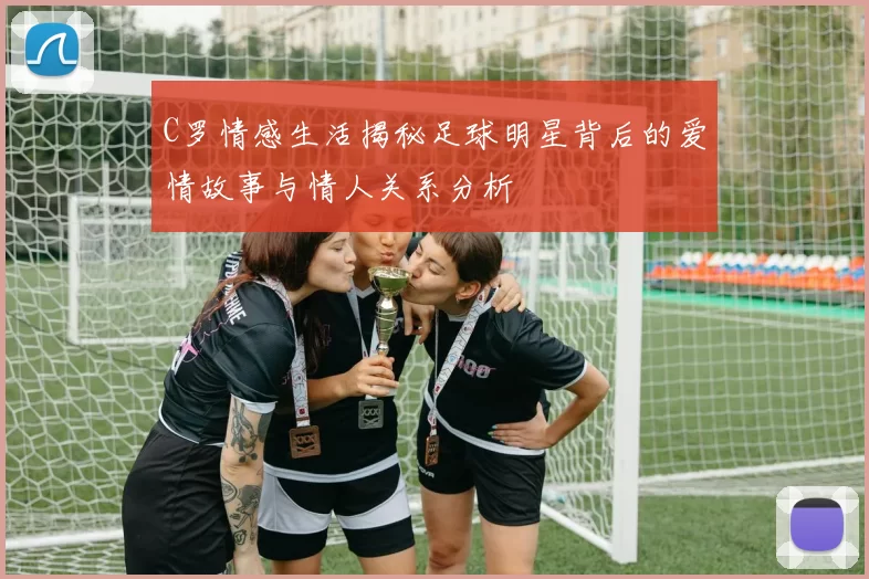 C罗情感生活揭秘足球明星背后的爱情故事与情人关系分析