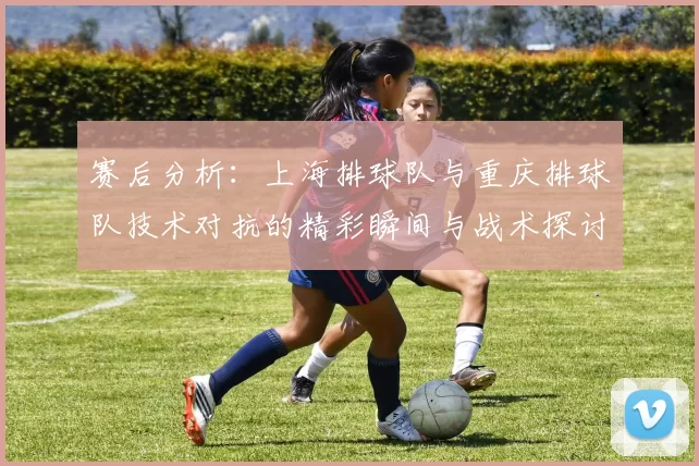 赛后分析：上海排球队与重庆排球队技术对抗的精彩瞬间与战术探讨