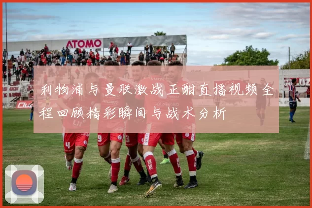 利物浦与曼联激战正酣直播视频全程回顾精彩瞬间与战术分析