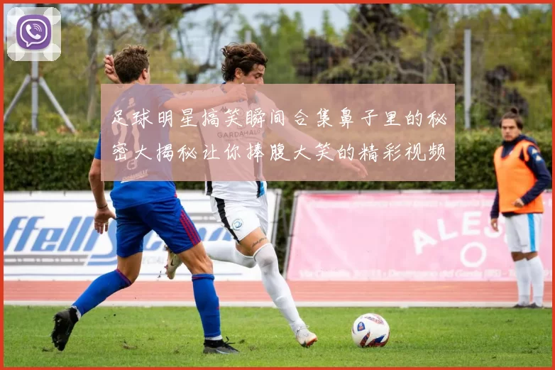 足球明星搞笑瞬间合集鼻子里的秘密大揭秘让你捧腹大笑的精彩视频