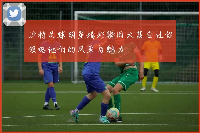 沙特足球明星精彩瞬间大集合让你领略他们的风采与魅力