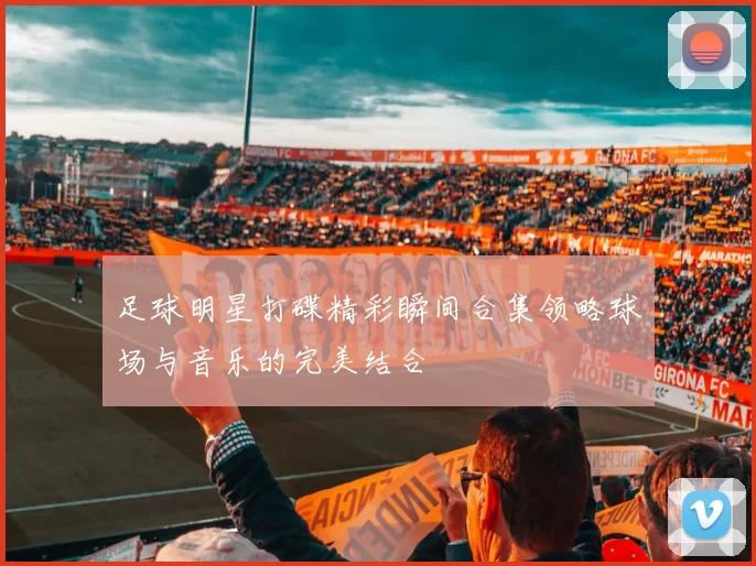 足球明星打碟精彩瞬间合集领略球场与音乐的完美结合