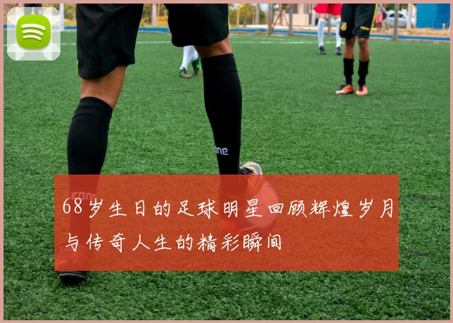 68岁生日的足球明星回顾辉煌岁月与传奇人生的精彩瞬间