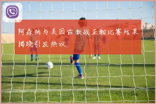 阿森纳与美因兹激战正酣比赛结果揭晓引发热议