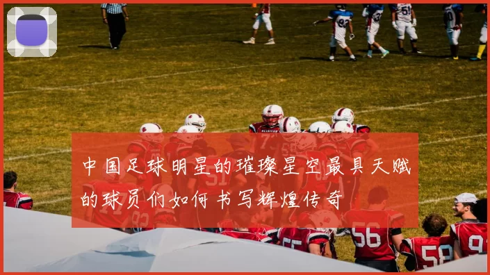 中国足球明星的璀璨星空最具天赋的球员们如何书写辉煌传奇