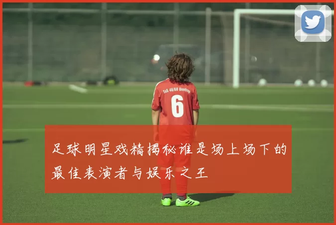 足球明星戏精揭秘谁是场上场下的最佳表演者与娱乐之王