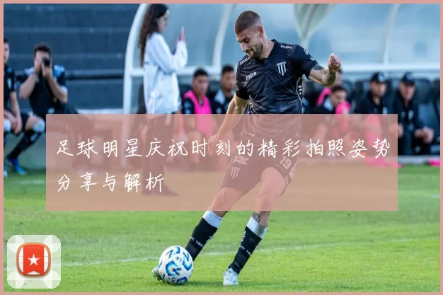 足球明星庆祝时刻的精彩拍照姿势分享与解析