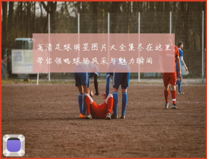 高清足球明星图片大全集尽在这里带你领略球场风采与魅力瞬间