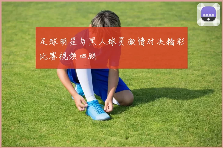 足球明星与黑人球员激情对决精彩比赛视频回顾