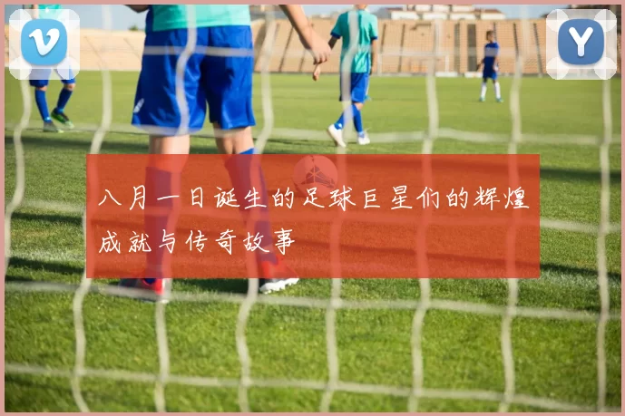 八月一日诞生的足球巨星们的辉煌成就与传奇故事