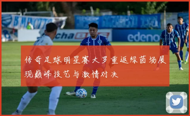 传奇足球明星赛大罗重返绿茵场展现巅峰技艺与激情对决