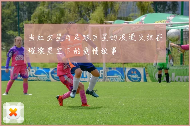 当红女星与足球巨星的浪漫交织在璀璨星空下的爱情故事