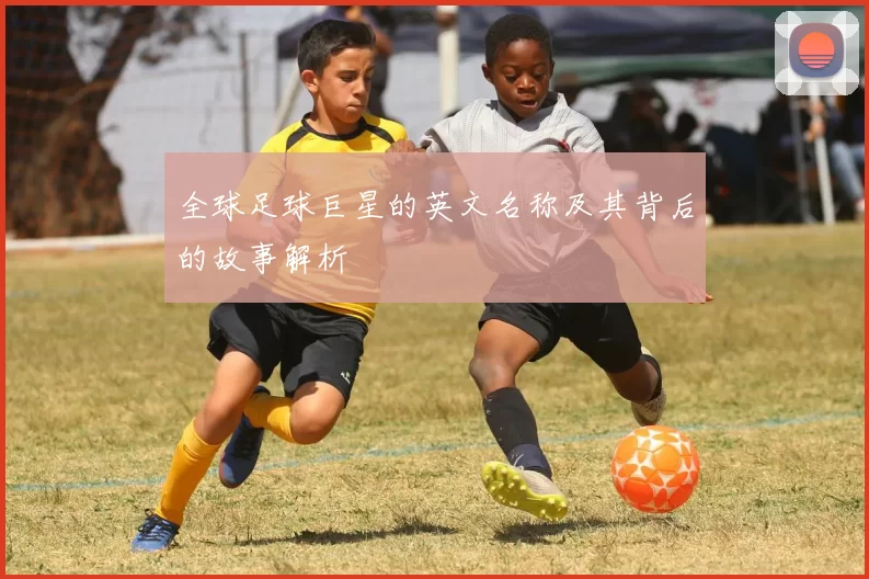 全球足球巨星的英文名称及其背后的故事解析