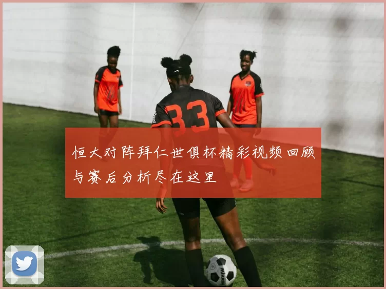 恒大对阵拜仁世俱杯精彩视频回顾与赛后分析尽在这里