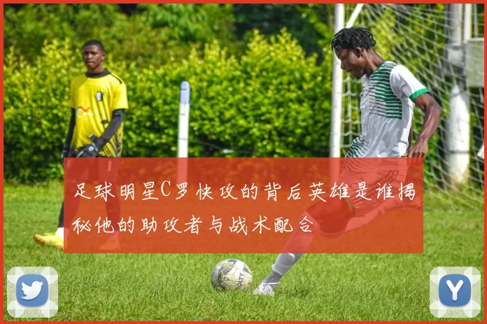 足球明星C罗快攻的背后英雄是谁揭秘他的助攻者与战术配合