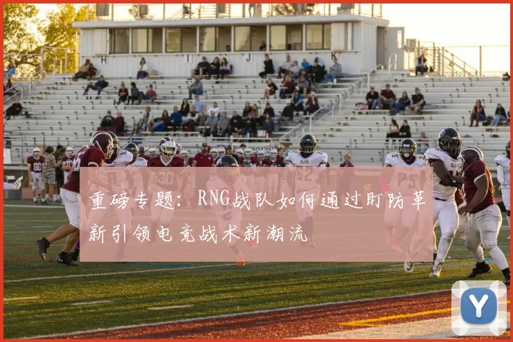 重磅专题：RNG战队如何通过盯防革新引领电竞战术新潮流