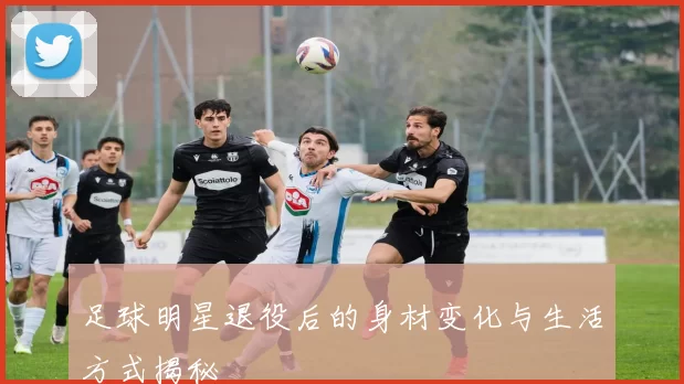 足球明星退役后的身材变化与生活方式揭秘