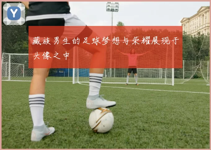 藏族男生的足球梦想与荣耀展现于头像之中