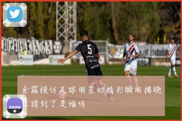 余霜模仿足球明星的精彩瞬间揭晓你猜到了是谁吗