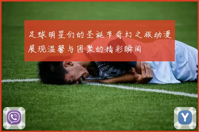 足球明星们的圣诞节奇幻之旅动漫展现温馨与团聚的精彩瞬间