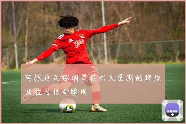 阿根廷足球明星在尤文图斯的辉煌历程与传奇瞬间