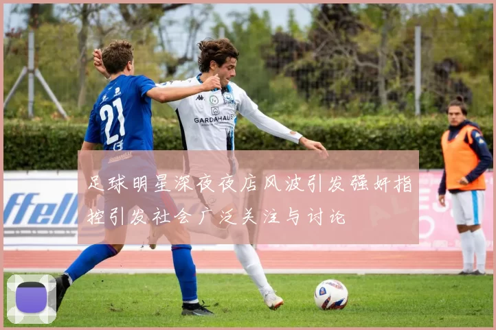 足球明星深夜夜店风波引发强奸指控引发社会广泛关注与讨论