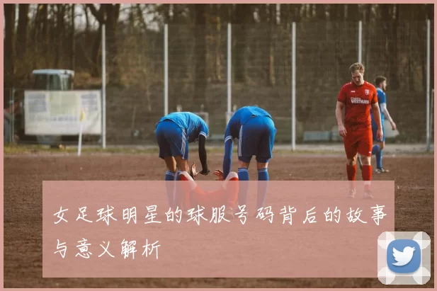 女足球明星的球服号码背后的故事与意义解析