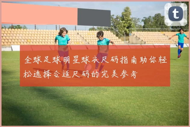 全球足球明星球衣尺码指南助你轻松选择合适尺码的完美参考
