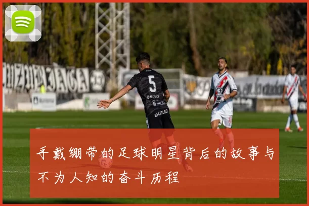 手戴绷带的足球明星背后的故事与不为人知的奋斗历程
