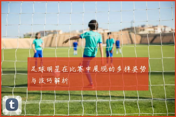 足球明星在比赛中展现的多样姿势与技巧解析