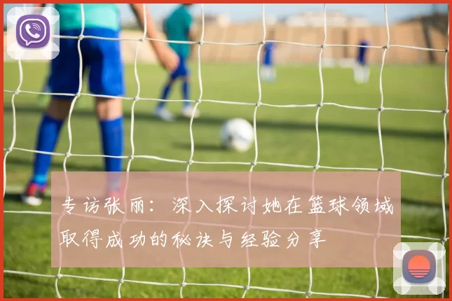 专访张丽：深入探讨她在篮球领域取得成功的秘诀与经验分享