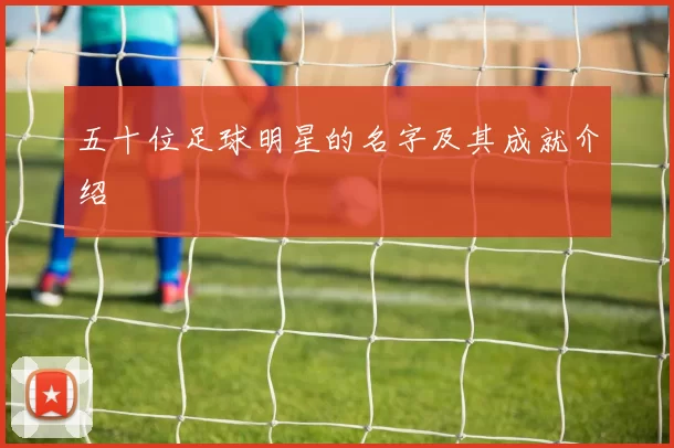五十位足球明星的名字及其成就介绍